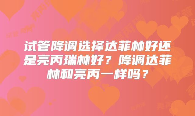 试管降调选择达菲林好还是亮丙瑞林好?降调达菲林和亮丙一样吗?