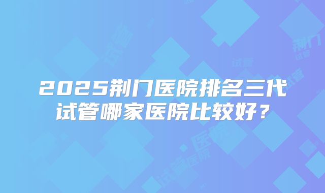 2025荆门医院排名三代试管哪家医院比较好？