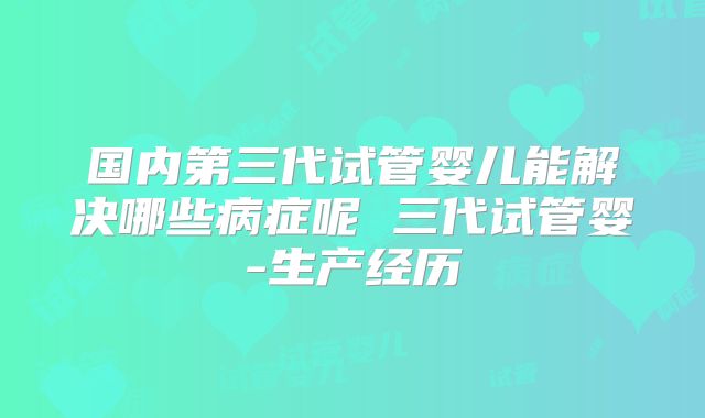 国内第三代试管婴儿能解决哪些病症呢 三代试管婴-生产经历