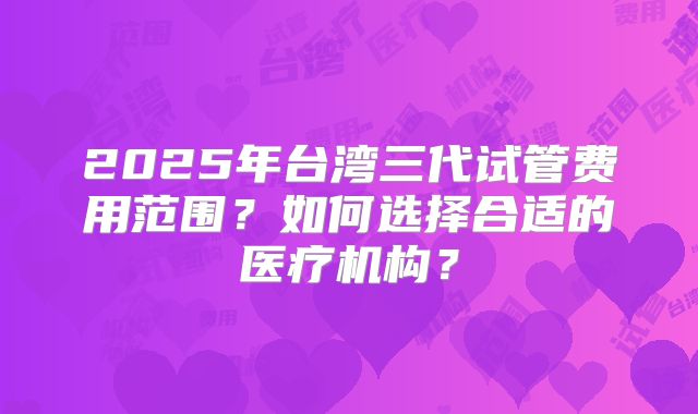 2025年台湾三代试管费用范围?如何选择合适的医疗机构?