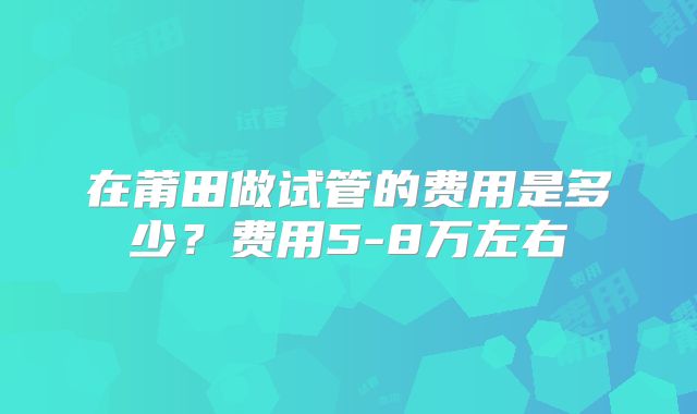 在莆田做试管的费用是多少?费用5-8万左右