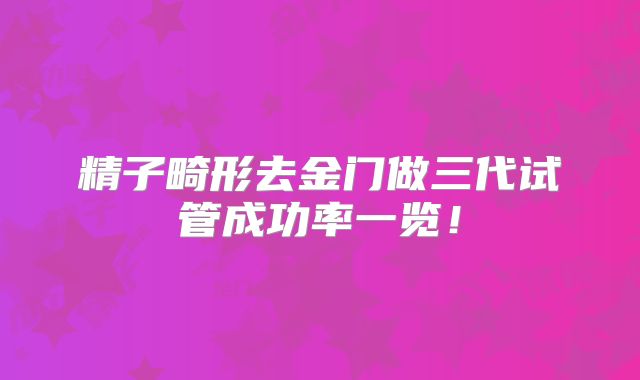 精子畸形去金门做三代试管成功率一览!