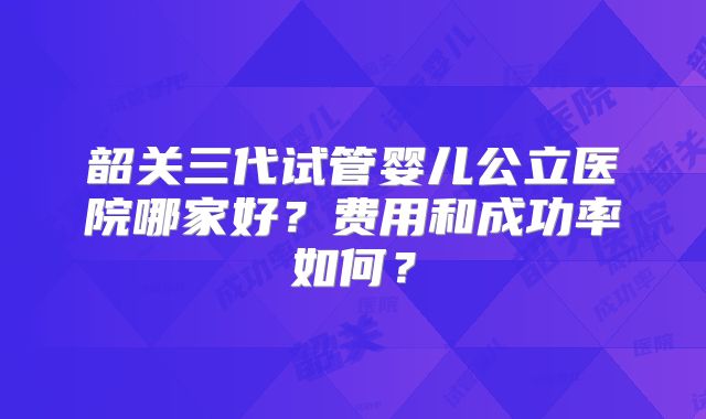 韶关三代试管婴儿公立医院哪家好？费用和成功率如何？