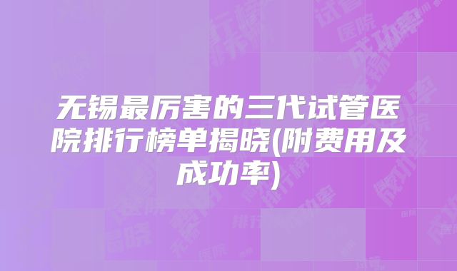 无锡最厉害的三代试管医院排行榜单揭晓(附费用及成功率)
