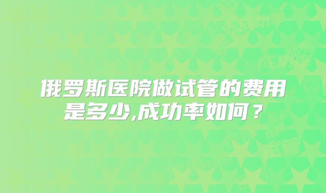 俄罗斯医院做试管的费用是多少,成功率如何?