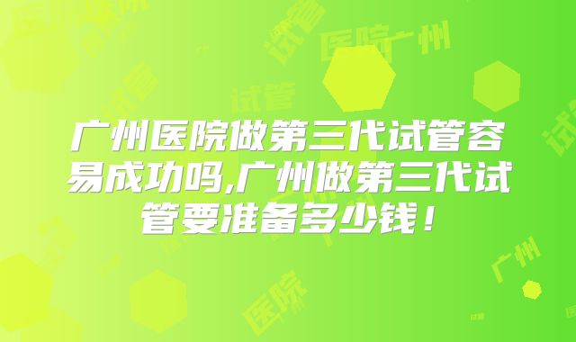 广州医院做第三代试管容易成功吗,广州做第三代试管要准备多少钱！