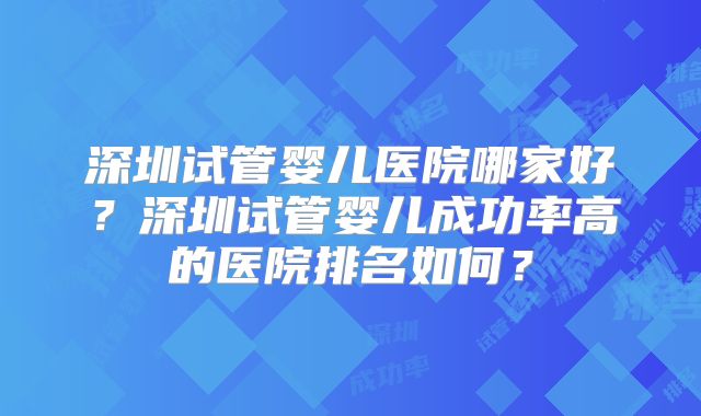 深圳试管婴儿医院哪家好？深圳试管婴儿成功率高的医院排名如何？