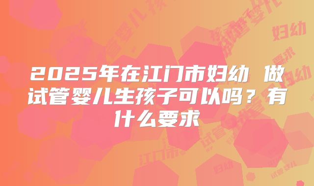 2025年在江门市妇幼 做试管婴儿生孩子可以吗?有什么要求