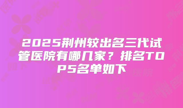 2025荆州较出名三代试管医院有哪几家?排名TOP5名单如下