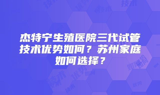 杰特宁生殖医院三代试管技术优势如何？苏州家庭如何选择？