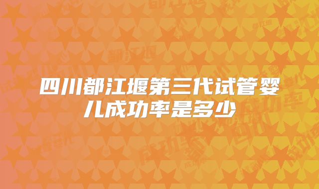 四川都江堰第三代试管婴儿成功率是多少