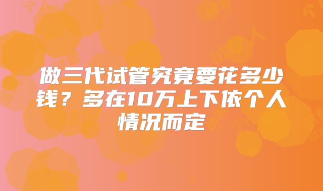 做三代试管究竟要花多少钱？多在10万上下依个人情况而定