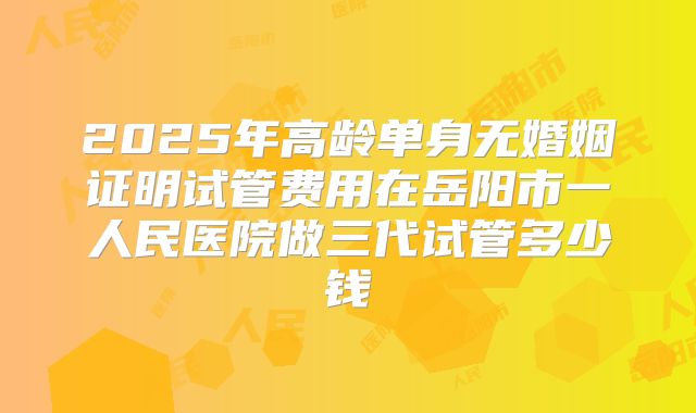 2025年高龄单身无婚姻证明试管费用在岳阳市一人民医院做三代试管多少钱