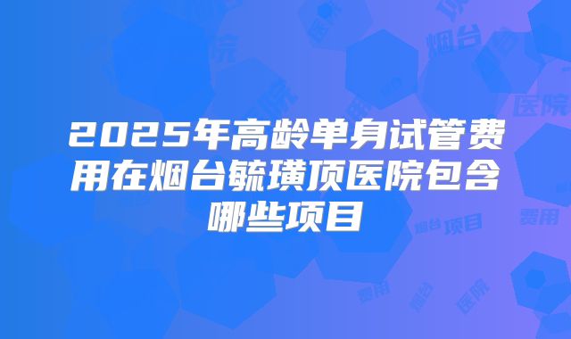 2025年高龄单身试管费用在烟台毓璜顶医院包含哪些项目