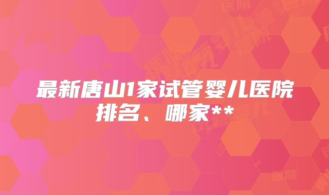 最新唐山1家试管婴儿医院排名、哪家**