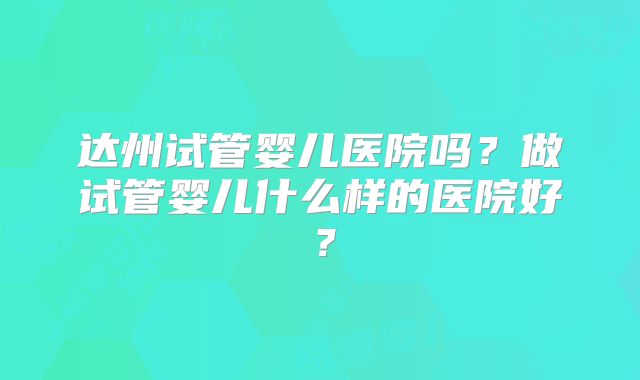 达州试管婴儿医院吗？做试管婴儿什么样的医院好？