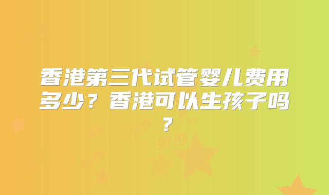 香港第三代试管婴儿费用多少？香港可以生孩子吗？