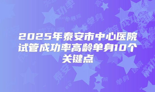 2025年泰安市中心医院试管成功率高龄单身10个关键点