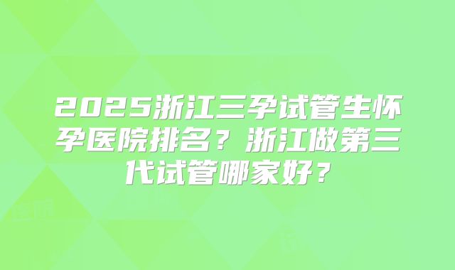 2025浙江三孕试管生怀孕医院排名？浙江做第三代试管哪家好？
