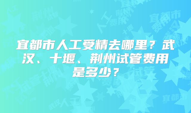宜都市人工受精去哪里?武汉、十堰、荆州试管费用是多少?