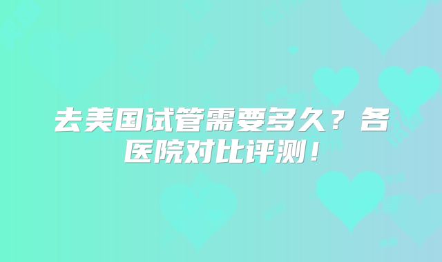 去美国试管需要多久?各医院对比评测!