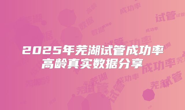 2025年芜湖试管成功率高龄真实数据分享