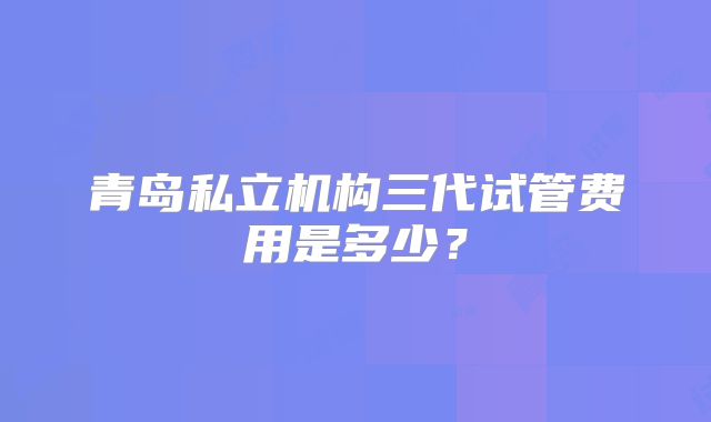青岛私立机构三代试管费用是多少？