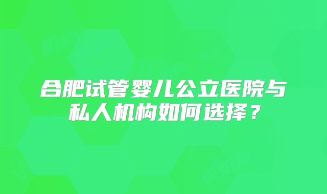 合肥试管婴儿公立医院与私人机构如何选择?