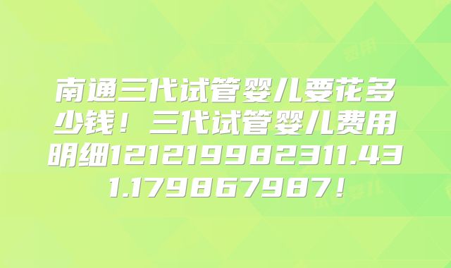 南通三代试管婴儿要花多少钱!三代试管婴儿费用明细121219982311.431.179867987!