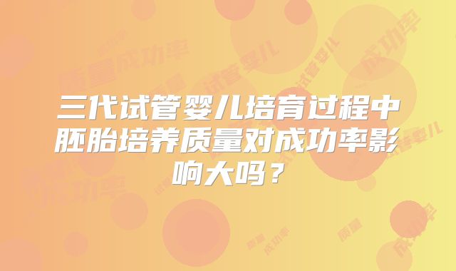 三代试管婴儿培育过程中胚胎培养质量对成功率影响大吗?