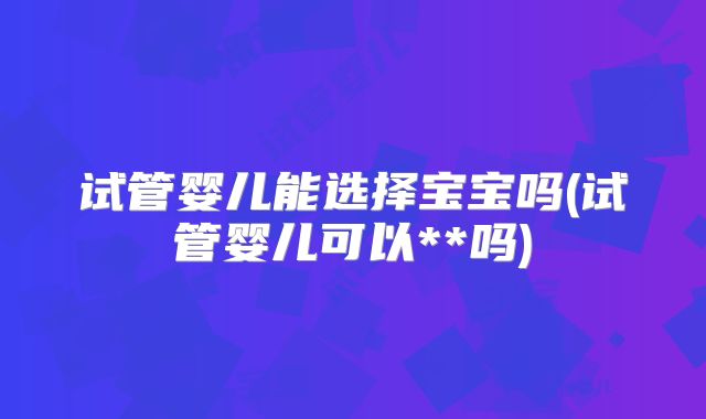 试管婴儿能选择宝宝吗(试管婴儿可以**吗)