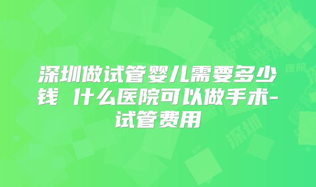 深圳做试管婴儿需要多少钱 什么医院可以做手术-试管费用