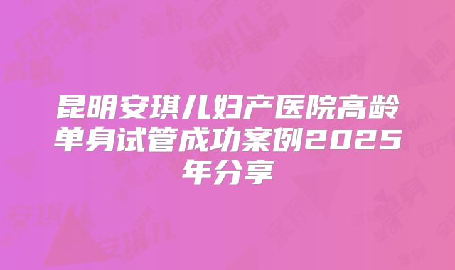 昆明安琪儿妇产医院高龄单身试管成功案例2025年分享