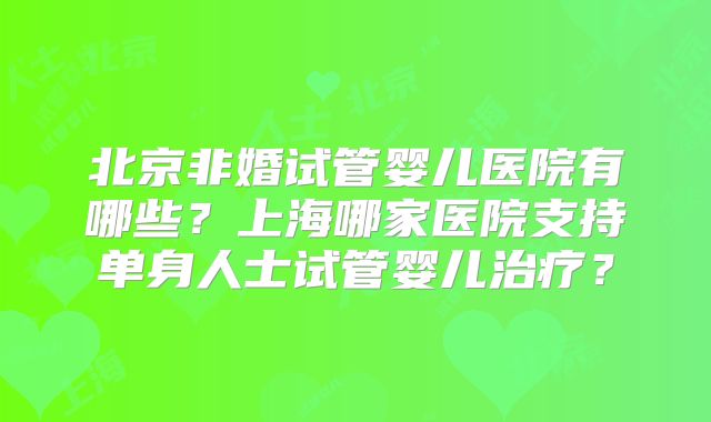 北京非婚试管婴儿医院有哪些？上海哪家医院支持单身人士试管婴儿治疗？