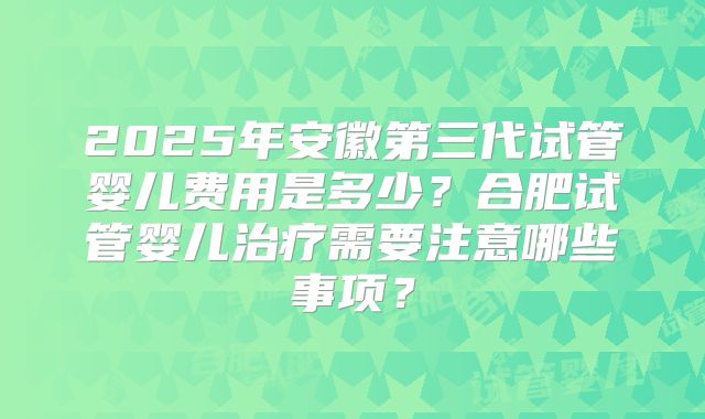 2025年安徽第三代试管婴儿费用是多少？合肥试管婴儿治疗需要注意哪些事项？