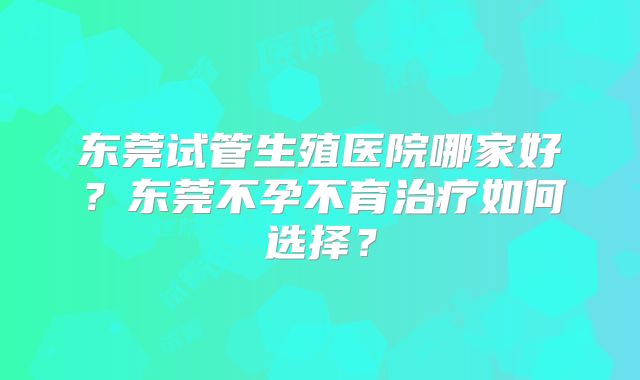 东莞试管生殖医院哪家好?东莞不孕不育治疗如何选择?
