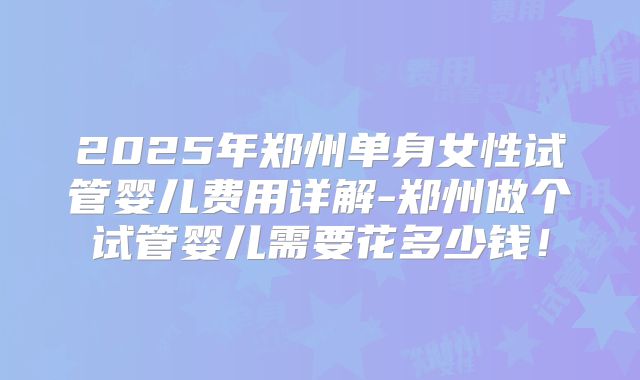 2025年郑州单身女性试管婴儿费用详解-郑州做个试管婴儿需要花多少钱！