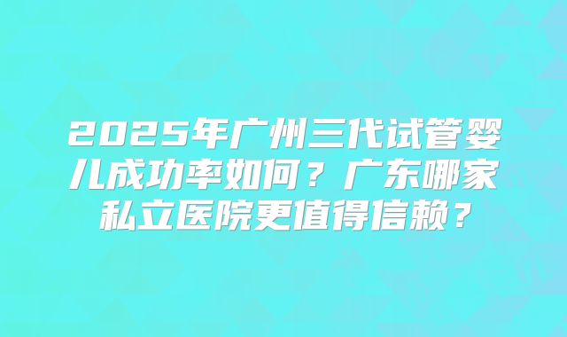 2025年广州三代试管婴儿成功率如何?广东哪家私立医院更值得信赖?