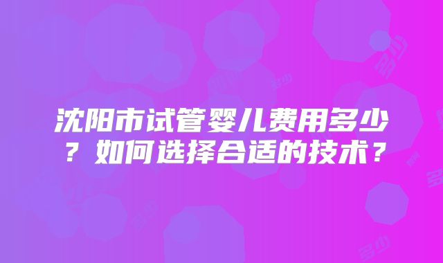 沈阳市试管婴儿费用多少?如何选择合适的技术?