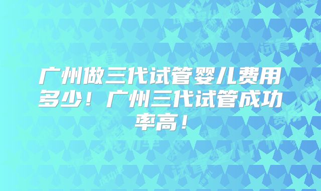 广州做三代试管婴儿费用多少！广州三代试管成功率高！