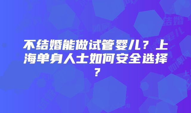 不结婚能做试管婴儿?上海单身人士如何安全选择?