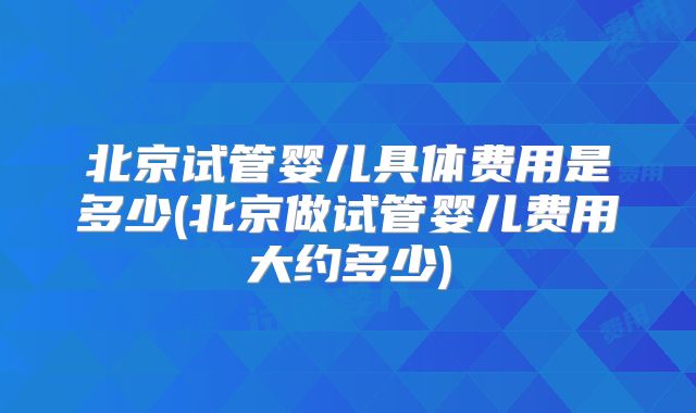 北京试管婴儿具体费用是多少(北京做试管婴儿费用大约多少)
