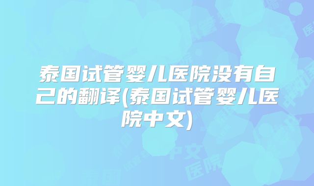 泰国试管婴儿医院没有自己的翻译(泰国试管婴儿医院中文)