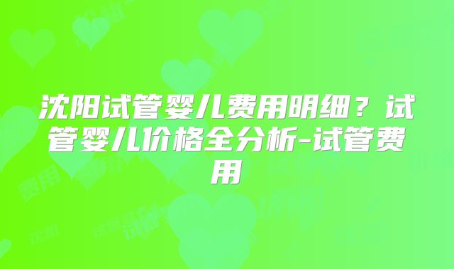 沈阳试管婴儿费用明细?试管婴儿价格全分析-试管费用