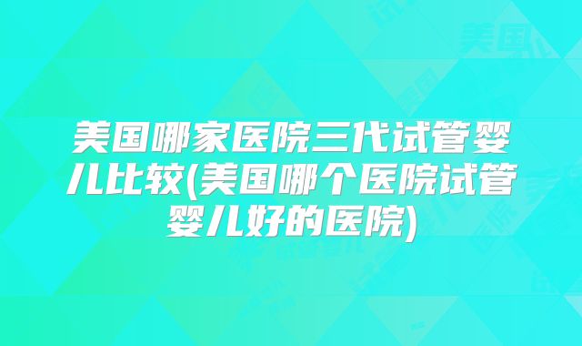 美国哪家医院三代试管婴儿比较(美国哪个医院试管婴儿好的医院)