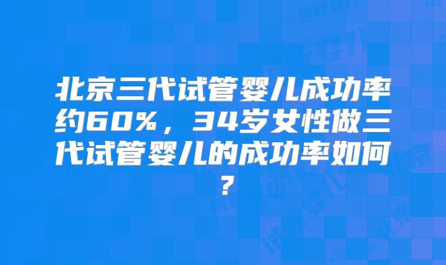 北京三代试管婴儿成功率约60%,34岁女性做三代试管婴儿的成功率如何?