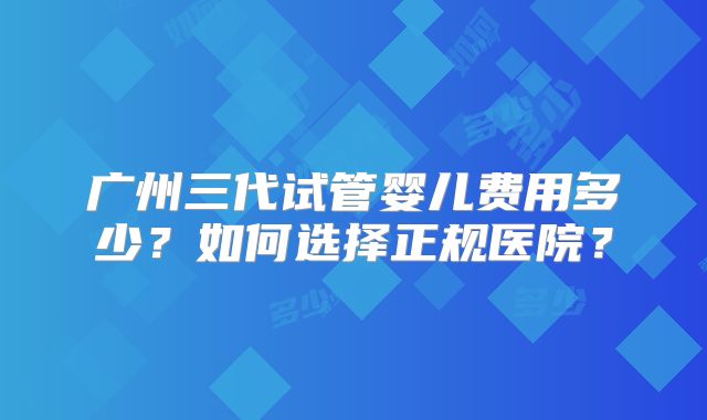 广州三代试管婴儿费用多少？如何选择正规医院？