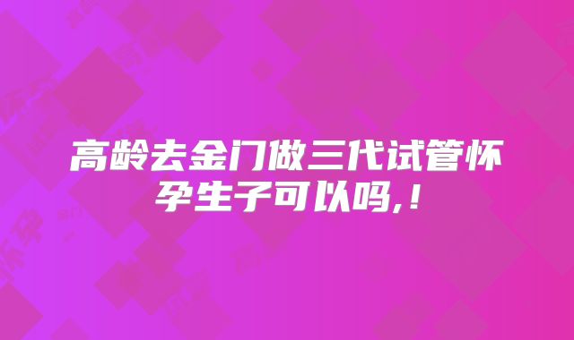 高龄去金门做三代试管怀孕生子可以吗,！