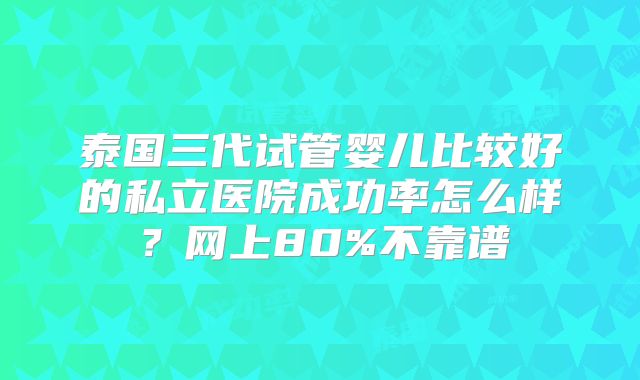 泰国三代试管婴儿比较好的私立医院成功率怎么样?网上80%不靠谱