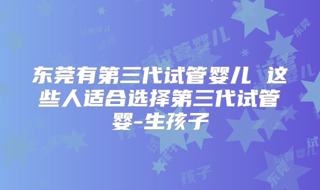 东莞有第三代试管婴儿 这些人适合选择第三代试管婴-生孩子